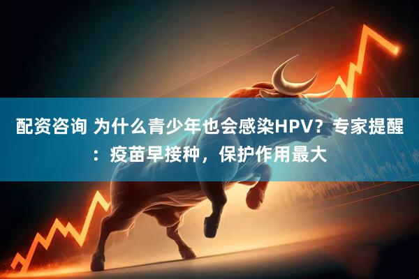 配资咨询 为什么青少年也会感染HPV？专家提醒：疫苗早接种，保护作用最大