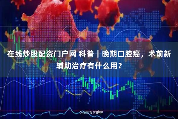 在线炒股配资门户网 科普｜晚期口腔癌，术前新辅助治疗有什么用？