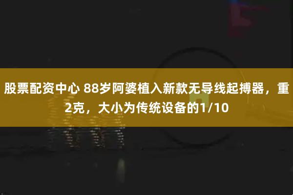 股票配资中心 88岁阿婆植入新款无导线起搏器，重2克，大小为传统设备的1/10