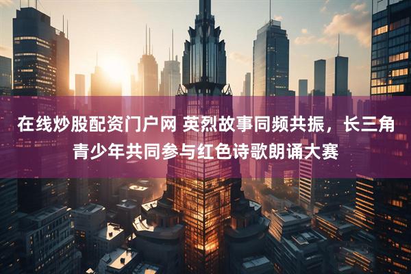 在线炒股配资门户网 英烈故事同频共振，长三角青少年共同参与红色诗歌朗诵大赛