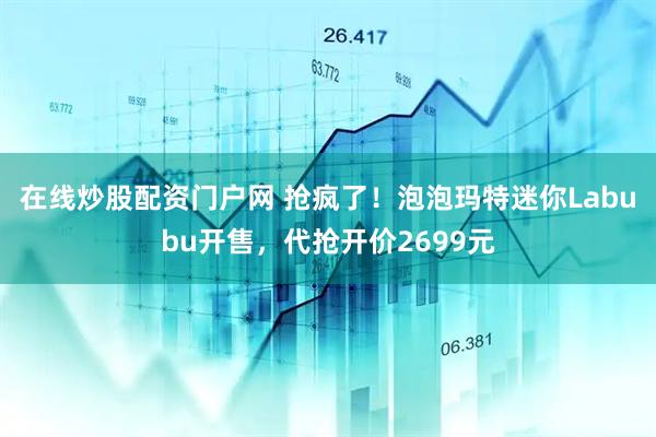 在线炒股配资门户网 抢疯了！泡泡玛特迷你Labubu开售，代抢开价2699元