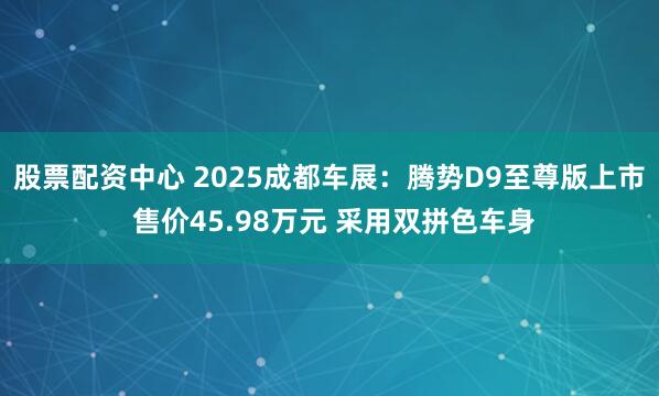股票配资中心 2025成都车展：腾势D9至尊版上市 售价45.98万元 采用双拼色车身