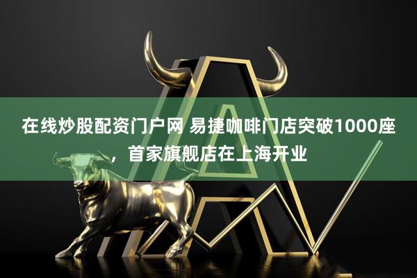 在线炒股配资门户网 易捷咖啡门店突破1000座，首家旗舰店在上海开业