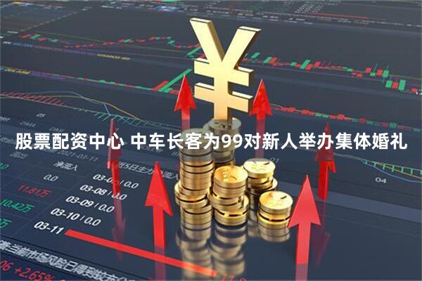 股票配资中心 中车长客为99对新人举办集体婚礼