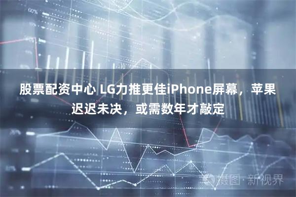 股票配资中心 LG力推更佳iPhone屏幕，苹果迟迟未决，或需数年才敲定