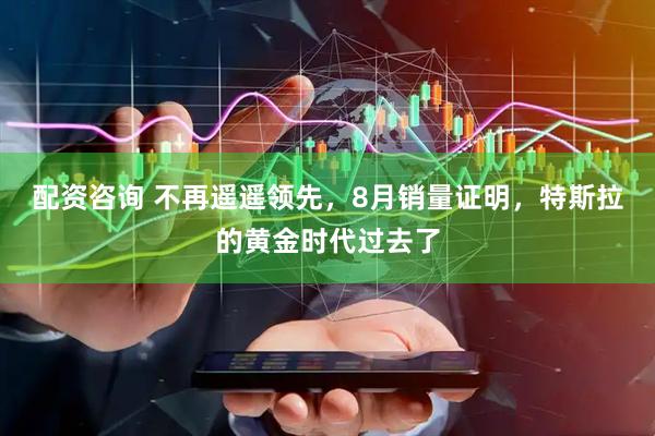 配资咨询 不再遥遥领先，8月销量证明，特斯拉的黄金时代过去了