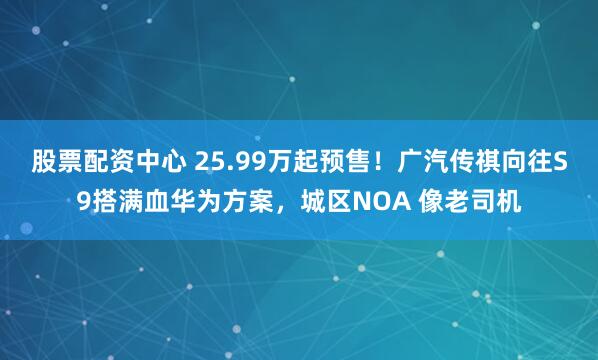 股票配资中心 25.99万起预售！广汽传祺向往S9搭满血华为方案，城区NOA 像老司机