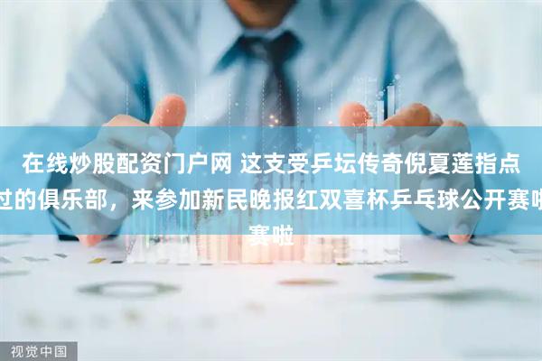 在线炒股配资门户网 这支受乒坛传奇倪夏莲指点过的俱乐部，来参加新民晚报红双喜杯乒乓球公开赛啦