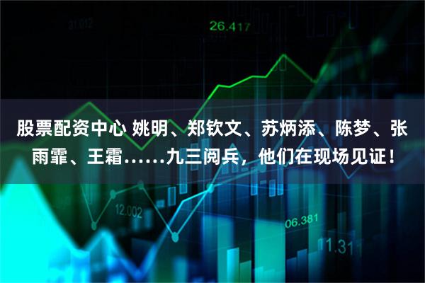 股票配资中心 姚明、郑钦文、苏炳添、陈梦、张雨霏、王霜……九三阅兵，他们在现场见证！