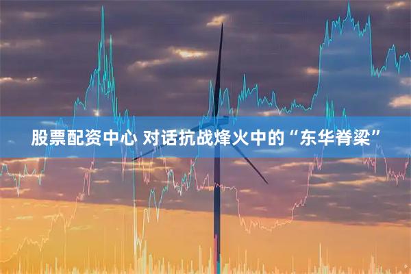 股票配资中心 对话抗战烽火中的“东华脊梁”