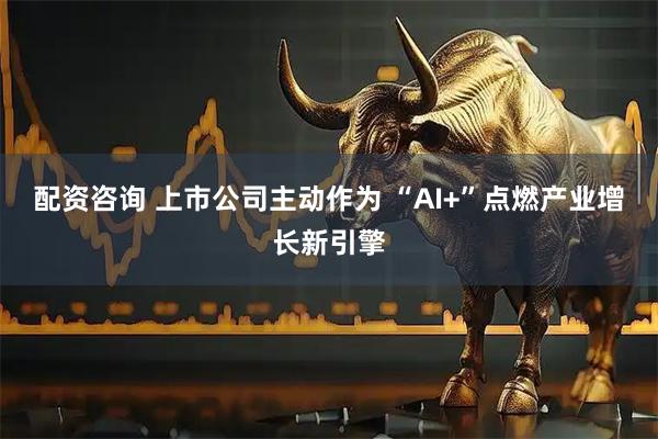 配资咨询 上市公司主动作为 “AI+”点燃产业增长新引擎