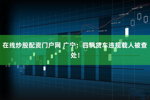 在线炒股配资门户网 广宁：四辆货车违规载人被查处！
