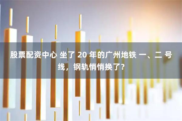 股票配资中心 坐了 20 年的广州地铁 一、二 号线，钢轨悄悄换了？
