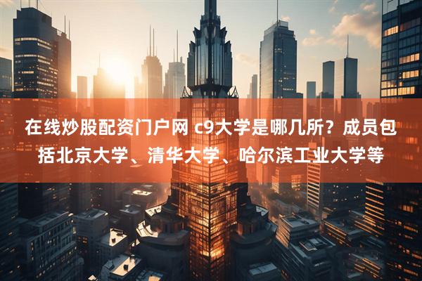 在线炒股配资门户网 c9大学是哪几所？成员包括北京大学、清华大学、哈尔滨工业大学等