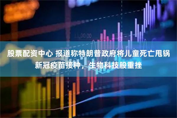 股票配资中心 报道称特朗普政府将儿童死亡甩锅新冠疫苗接种，生物科技股重挫