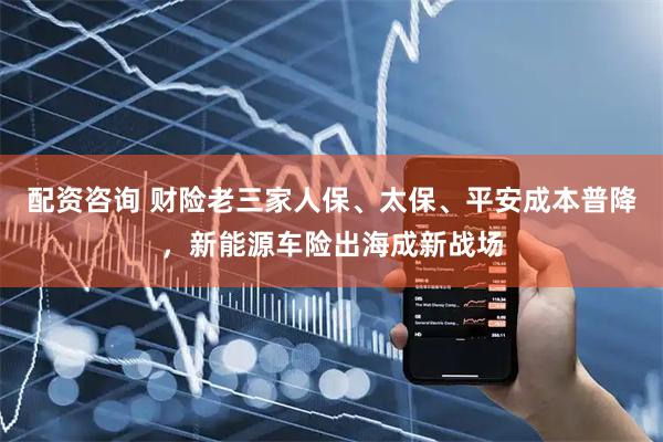 配资咨询 财险老三家人保、太保、平安成本普降，新能源车险出海成新战场