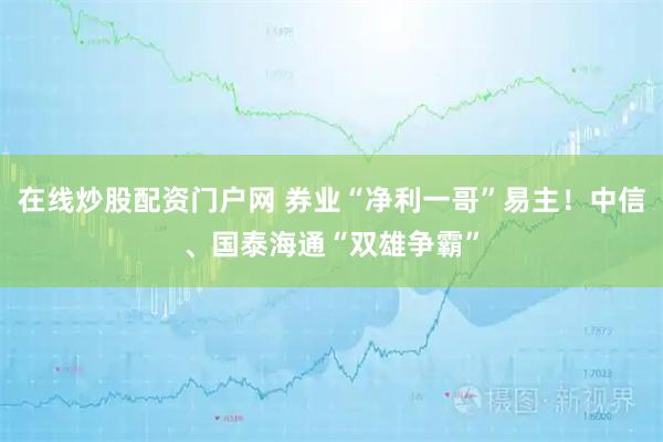 在线炒股配资门户网 券业“净利一哥”易主！中信、国泰海通“双雄争霸”