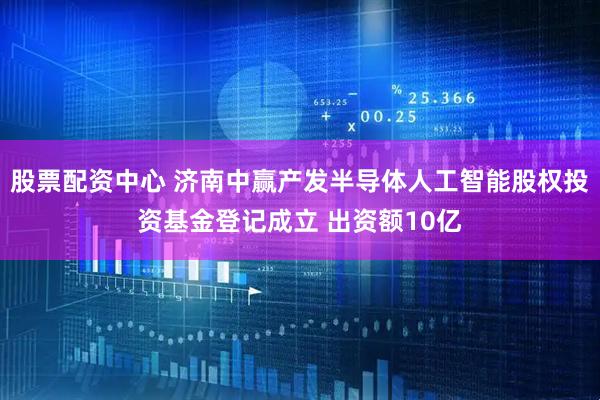 股票配资中心 济南中赢产发半导体人工智能股权投资基金登记成立 出资额10亿
