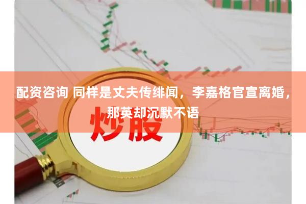 配资咨询 同样是丈夫传绯闻，李嘉格官宣离婚，那英却沉默不语