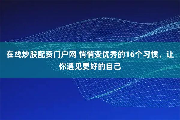 在线炒股配资门户网 悄悄变优秀的16个习惯，让你遇见更好的自己