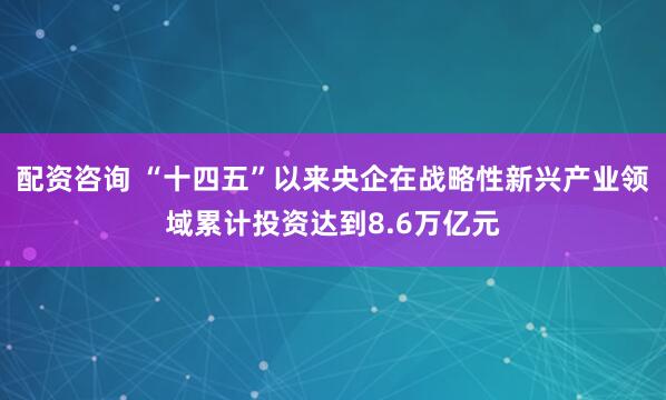 配资咨询 “十四五”以来央企在战略性新兴产业领域累计投资达到8.6万亿元
