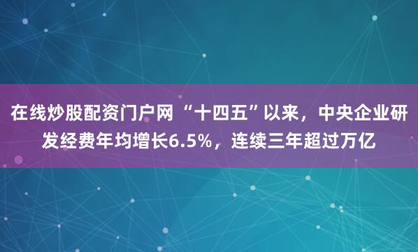 在线炒股配资门户网 “十四五”以来，中央企业研发经费年均增长6.5%，连续三年超过万亿