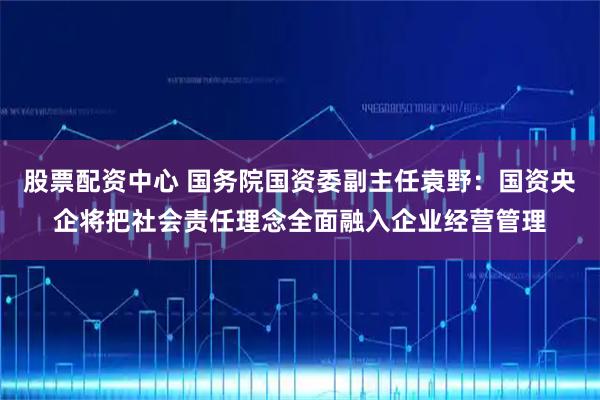 股票配资中心 国务院国资委副主任袁野：国资央企将把社会责任理念全面融入企业经营管理