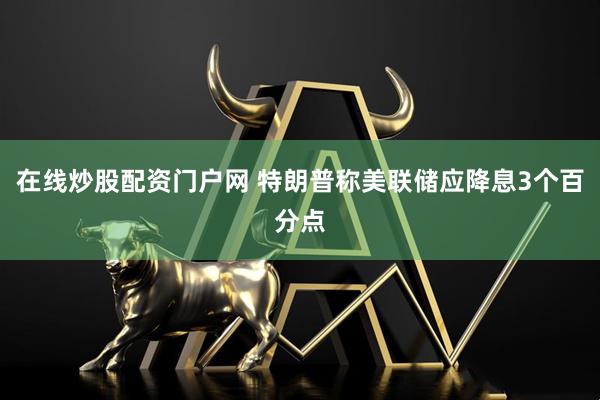 在线炒股配资门户网 特朗普称美联储应降息3个百分点