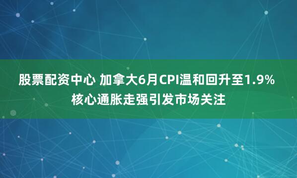 股票配资中心 加拿大6月CPI温和回升至1.9% 核心通胀走强引发市场关注