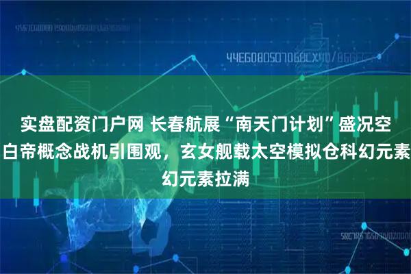 实盘配资门户网 长春航展“南天门计划”盛况空前：白帝概念战机引围观，玄女舰载太空模拟仓科幻元素拉满