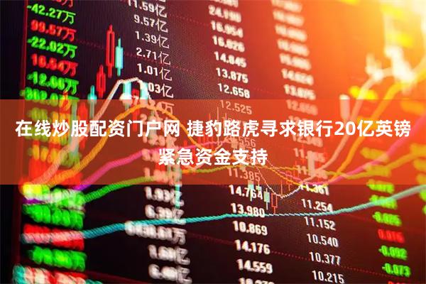 在线炒股配资门户网 捷豹路虎寻求银行20亿英镑紧急资金支持