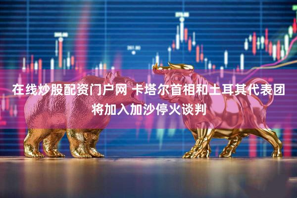 在线炒股配资门户网 卡塔尔首相和土耳其代表团将加入加沙停火谈判
