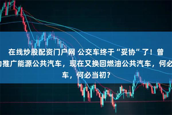 在线炒股配资门户网 公交车终于“妥协”了!曾经全力推广能源公共汽车,现在又换回燃油公共汽车,何必当初?