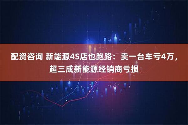 配资咨询 新能源4S店也跑路:卖一台车亏4万,超三成新能源经销商亏损