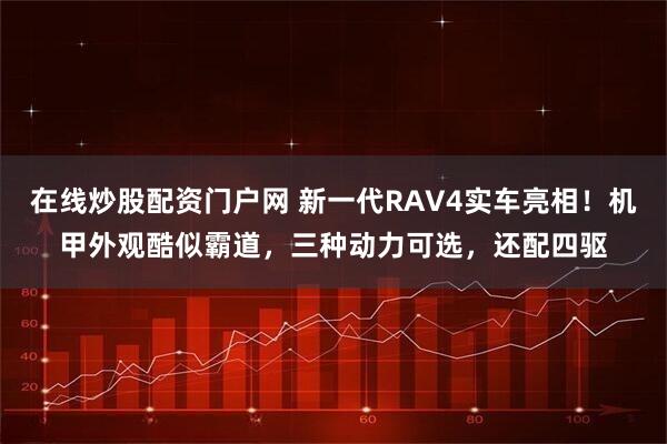 在线炒股配资门户网 新一代RAV4实车亮相!机甲外观酷似霸道,三种动力可选,还配四驱