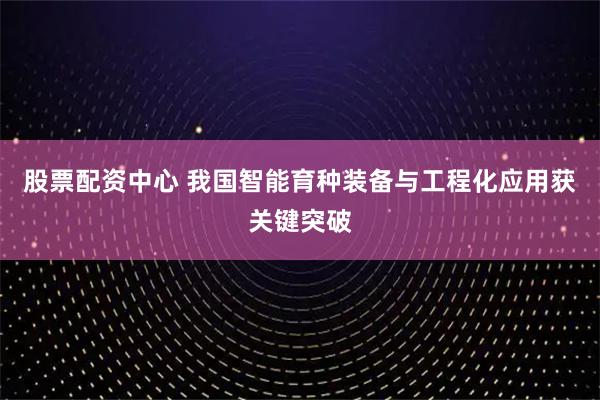 股票配资中心 我国智能育种装备与工程化应用获关键突破