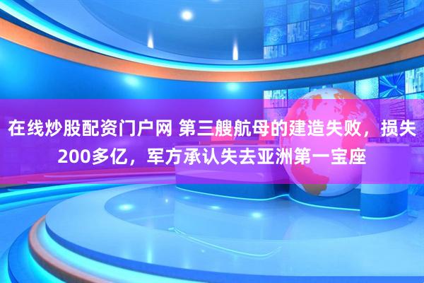 在线炒股配资门户网 第三艘航母的建造失败,损失200多亿,军方承认失去亚洲第一宝座