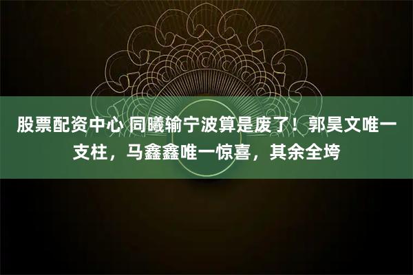 股票配资中心 同曦输宁波算是废了!郭昊文唯一支柱,马鑫鑫唯一惊喜,其余全垮