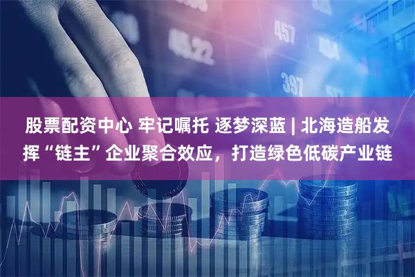 股票配资中心 牢记嘱托 逐梦深蓝 | 北海造船发挥“链主”企业聚合效应，打造绿色低碳产业链