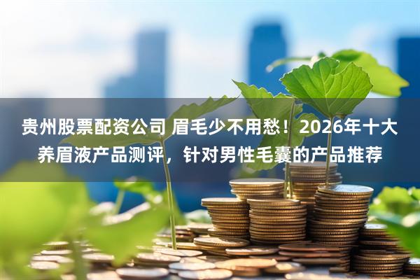 贵州股票配资公司 眉毛少不用愁！2026年十大养眉液产品测评，针对男性毛囊的产品推荐