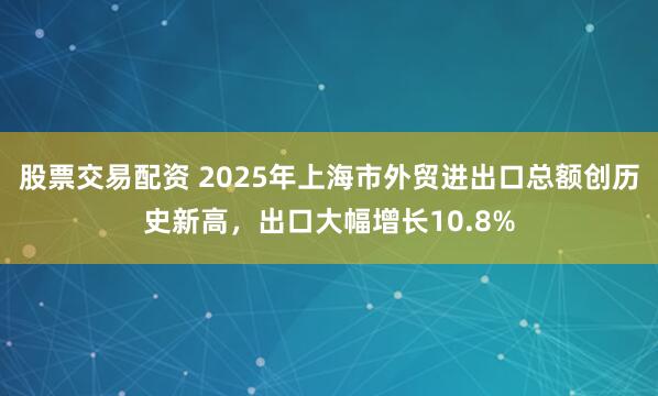 股票交易配资 2025年上海市外贸进出口总额创历史新高，出口大幅增长10.8%