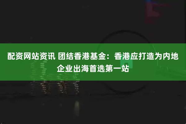 配资网站资讯 团结香港基金：香港应打造为内地企业出海首选第一站