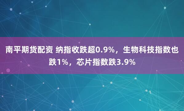 南平期货配资 纳指收跌超0.9%，生物科技指数也跌1%，芯片指数跌3.9%