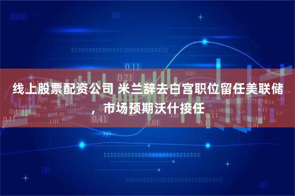 线上股票配资公司 米兰辞去白宫职位留任美联储，市场预期沃什接任