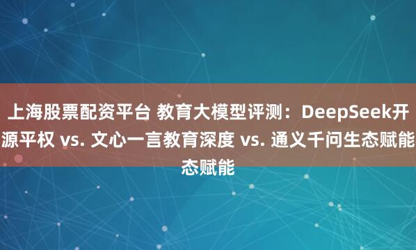 上海股票配资平台 教育大模型评测：DeepSeek开源平权 vs. 文心一言教育深度 vs. 通义千问生态赋能