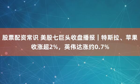 股票配资常识 美股七巨头收盘播报｜特斯拉、苹果收涨超2%，英伟达涨约0.7%
