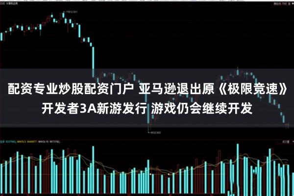 配资专业炒股配资门户 亚马逊退出原《极限竞速》开发者3A新游发行 游戏仍会继续开发