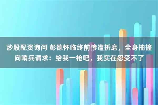 炒股配资询问 彭德怀临终前惨遭折磨，全身抽搐向哨兵请求：给我一枪吧，我实在忍受不了