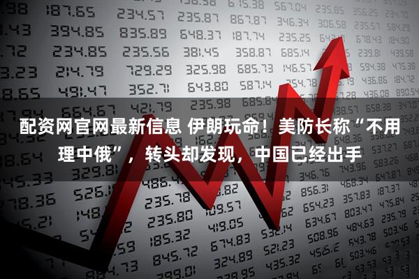 配资网官网最新信息 伊朗玩命！美防长称“不用理中俄”，转头却发现，中国已经出手