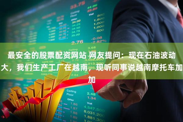 最安全的股票配资网站 网友提问：现在石油波动大，我们生产工厂在越南，现听同事说越南摩托车加